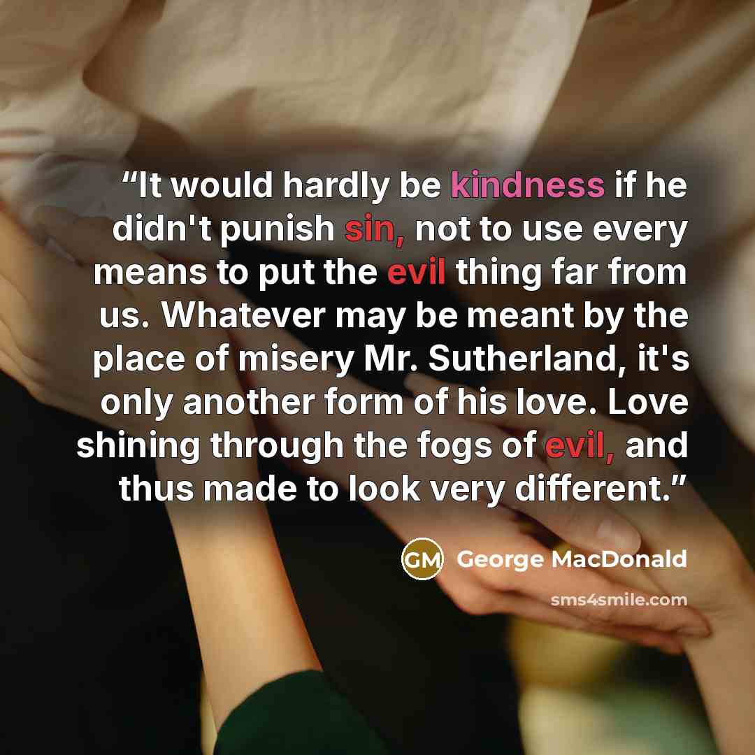 “It would hardly be kindness if he didn't punish sin, not to use every means to put the evil thing far from us. Whatever may be meant by the place of misery Mr. Sutherland, it's only another form of his love. Love shining through the fogs of evil, and thus made to look very different.” quote by George MacDonald