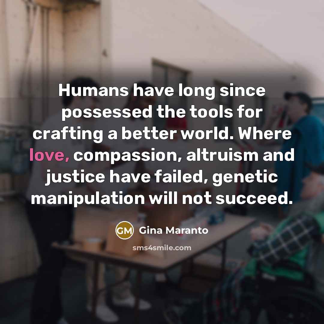 “Humans have long since possessed the tools for crafting a better world. Where love, compassion, altruism and justice have failed, genetic manipulation will not succeed.” quote by Gina Maranto