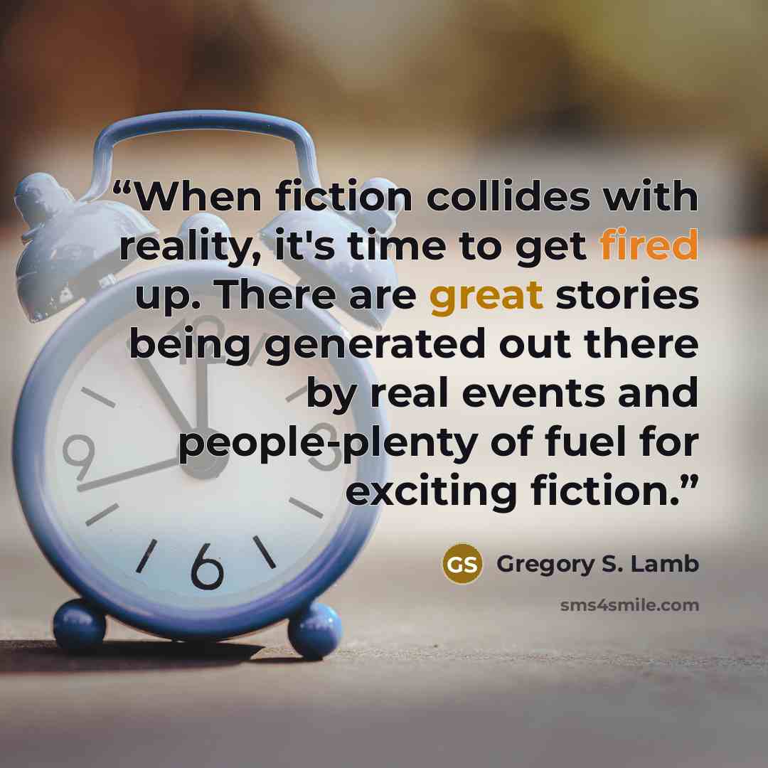 “When fiction collides with reality, it's time to get fired up. There are great stories being generated out there by real events and people-plenty of fuel for exciting fiction.” quote by Gregory S. Lamb