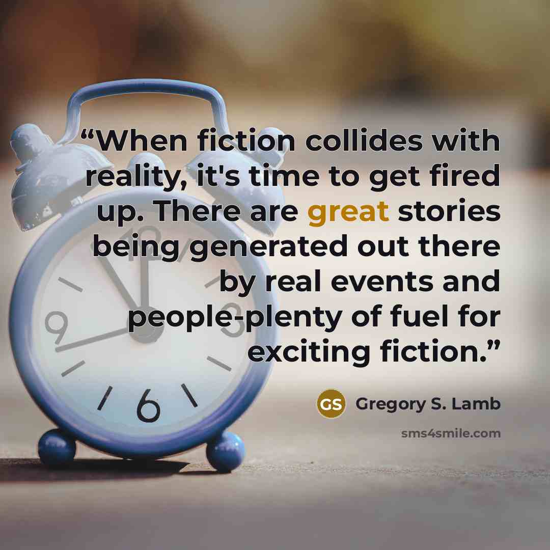 “When fiction collides with reality, it's time to get fired up. There are great stories being generated out there by real events and people-plenty of fuel for exciting fiction.” quote by Gregory S. Lamb
