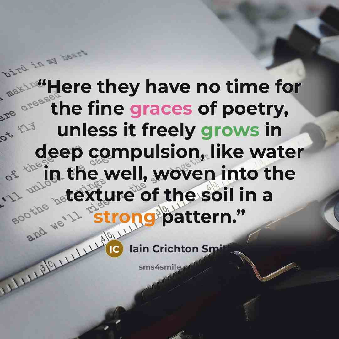 “Here they have no time for the fine graces of poetry, unless it freely grows in deep compulsion, like water in the well, woven into the texture of the soil in a strong pattern.” quote by Iain Crichton Smith