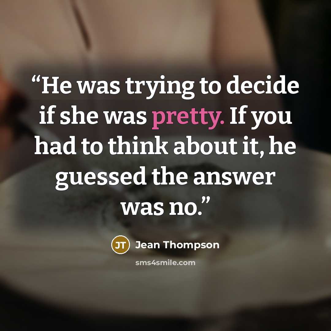 “He was trying to decide if she was pretty. If you had to think about it, he guessed the answer was no.” quote by Jean Thompson