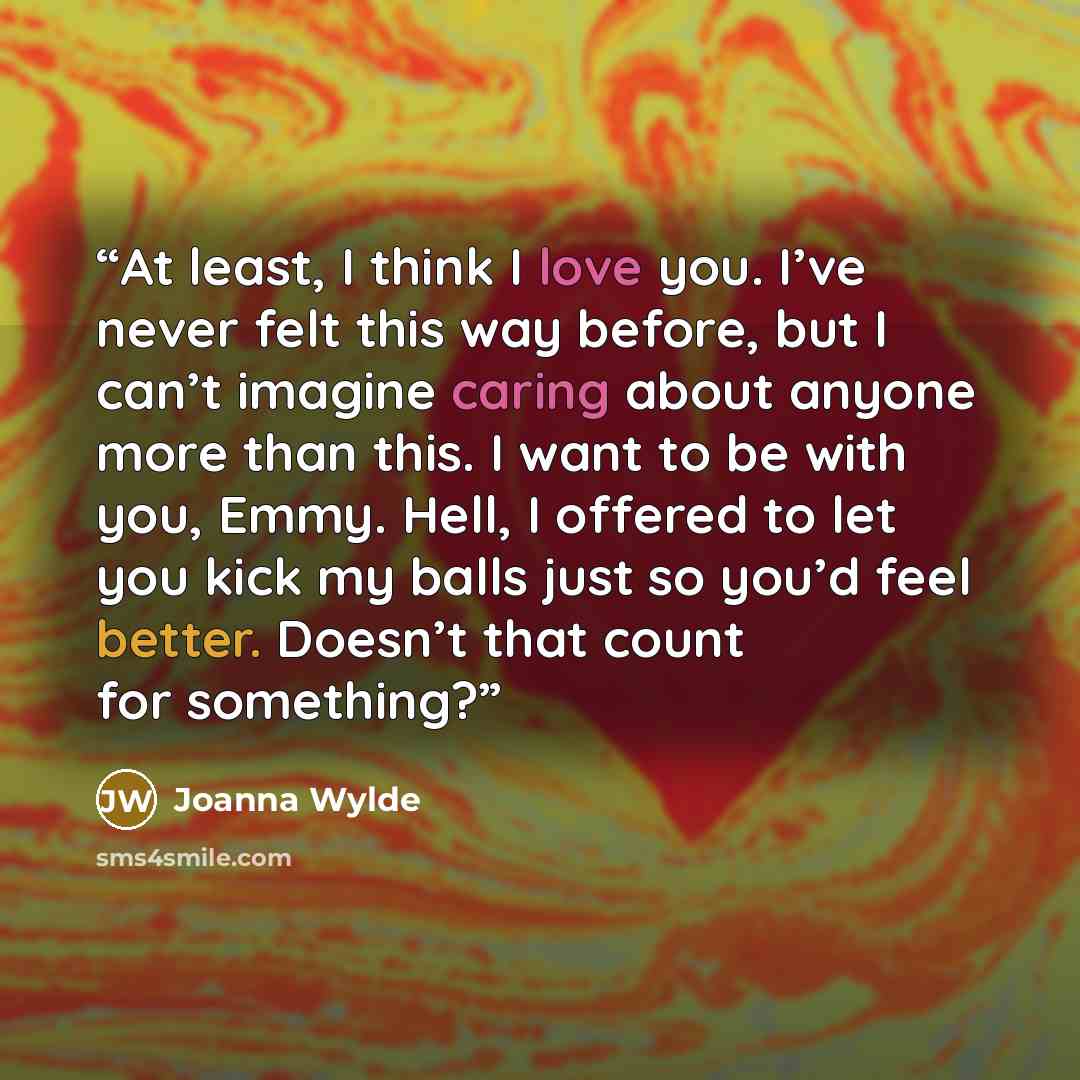 “At least, I think I love you. I’ve never felt this way before, but I can’t imagine caring about anyone more than this. I want to be with you, Emmy. Hell, I offered to let you kick my balls just so you’d feel better. Doesn’t that count for something?” quote by Joanna Wylde
