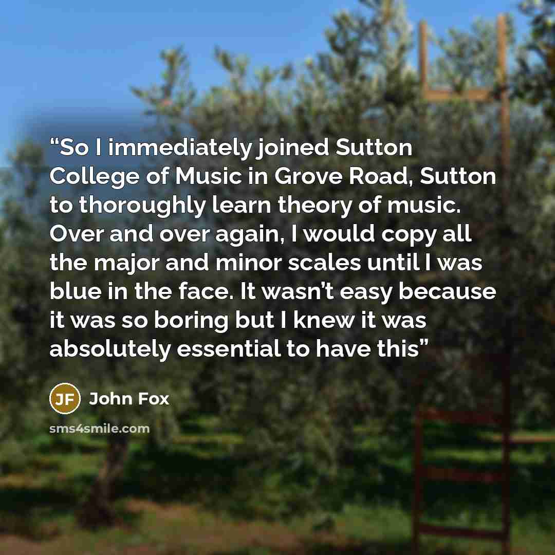 “So I immediately joined Sutton College of Music in Grove Road, Sutton to thoroughly learn theory of music. Over and over again, I would copy all the major and minor scales until I was blue in the face. It wasn’t easy because it was so boring but I knew it was absolutely essential to have this” quote by John Fox