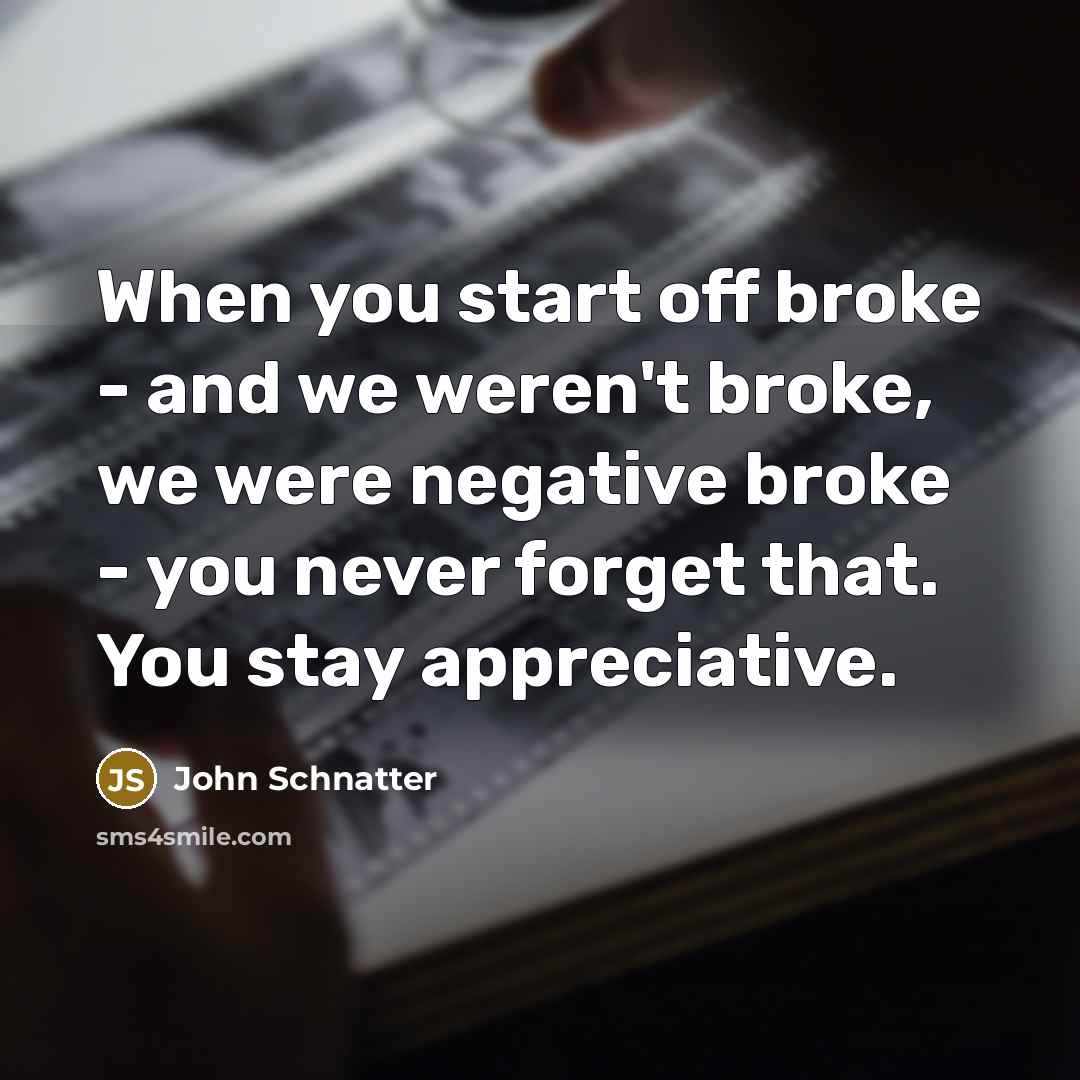 “When you start off broke - and we weren't broke, we were negative broke - you never forget that. You stay appreciative.” quote by John Schnatter