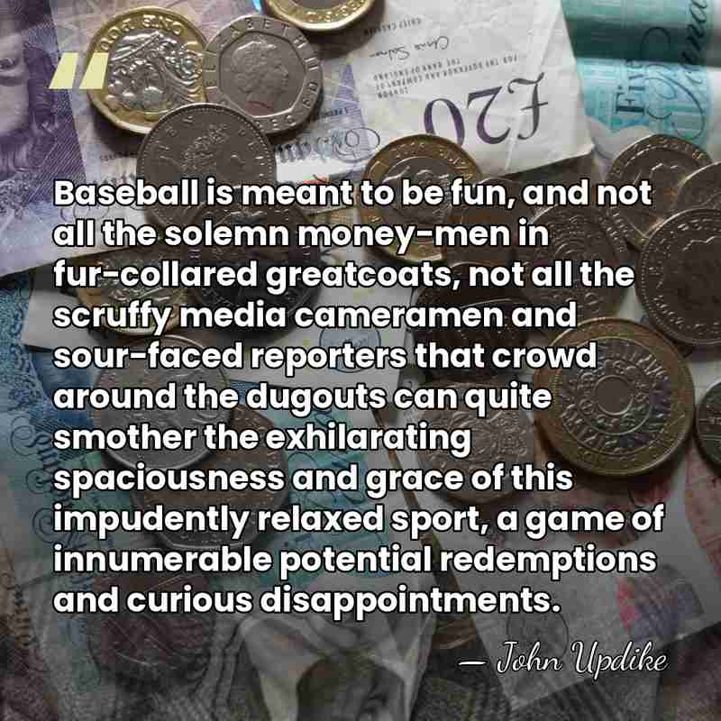 Baseball is meant to be fun, and not all the solemn money-men&hellip; - John Updike
