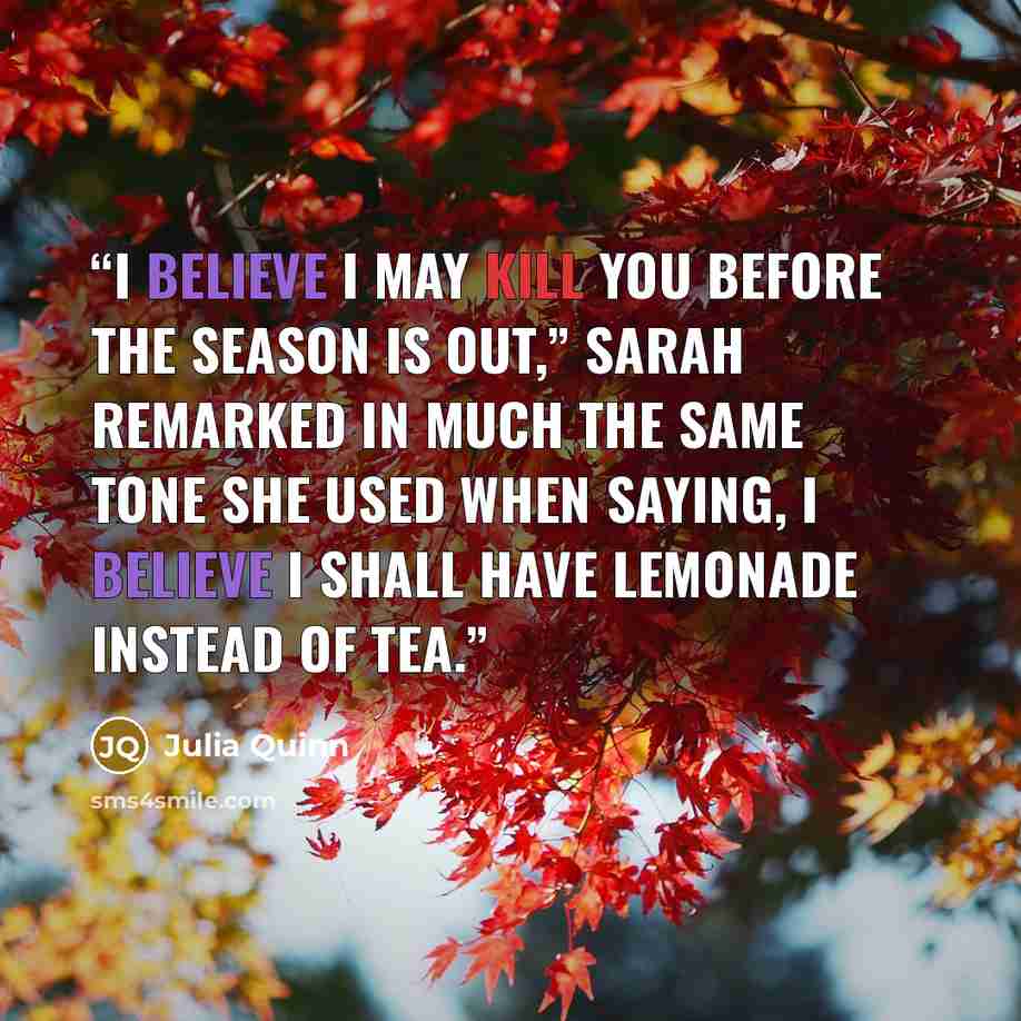 “I believe I may kill you before the season is out,” Sarah remarked in much the same tone she used when saying, I believe I shall have lemonade instead of tea.” quote by Julia Quinn