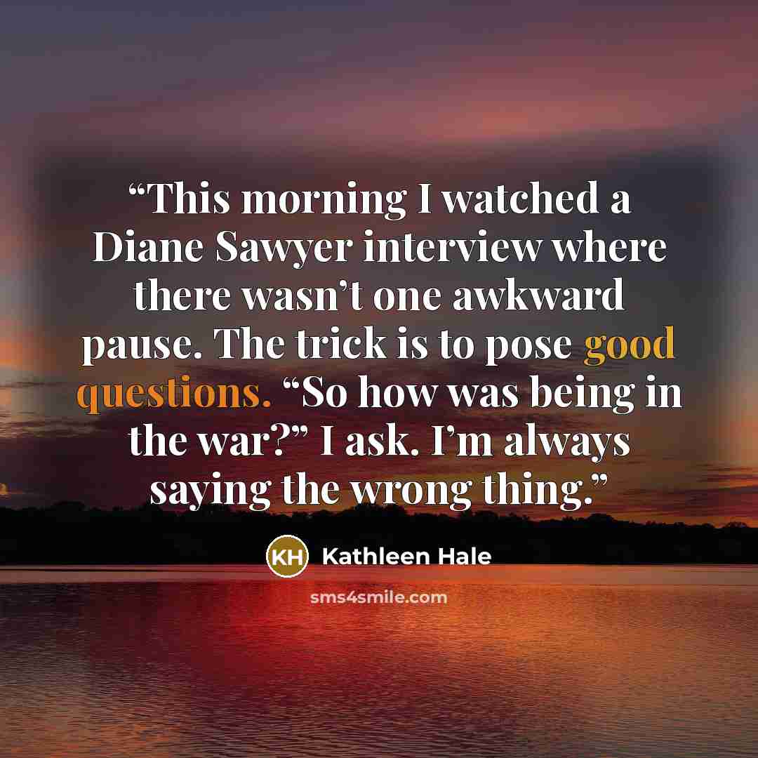 “This morning I watched a Diane Sawyer interview where there wasn’t one awkward pause. The trick is to pose good questions. “So how was being in the war?” I ask. I’m always saying the wrong thing.” quote by Kathleen Hale
