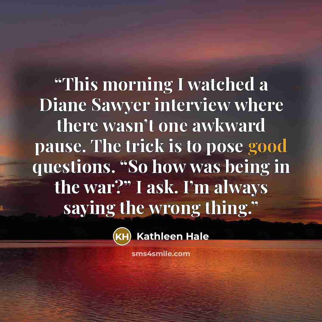 “This morning I watched a Diane Sawyer interview where there wasn’t one awkward pause. The trick is to pose good questions. “So how was being in the war?” I ask. I’m always saying the wrong thing.” quote by Kathleen Hale