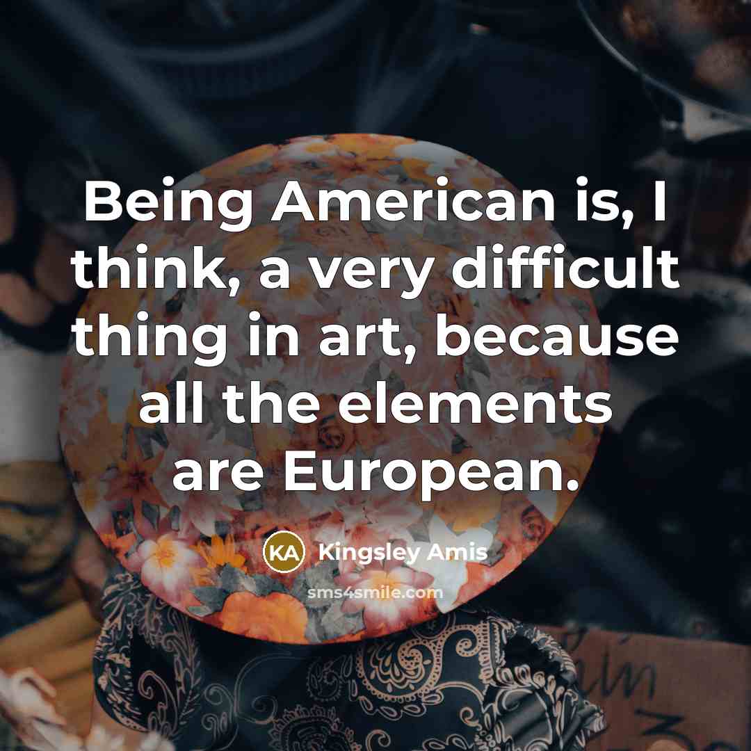 “Being American is, I think, a very difficult thing in art, because all the elements are European.” quote by Kingsley Amis