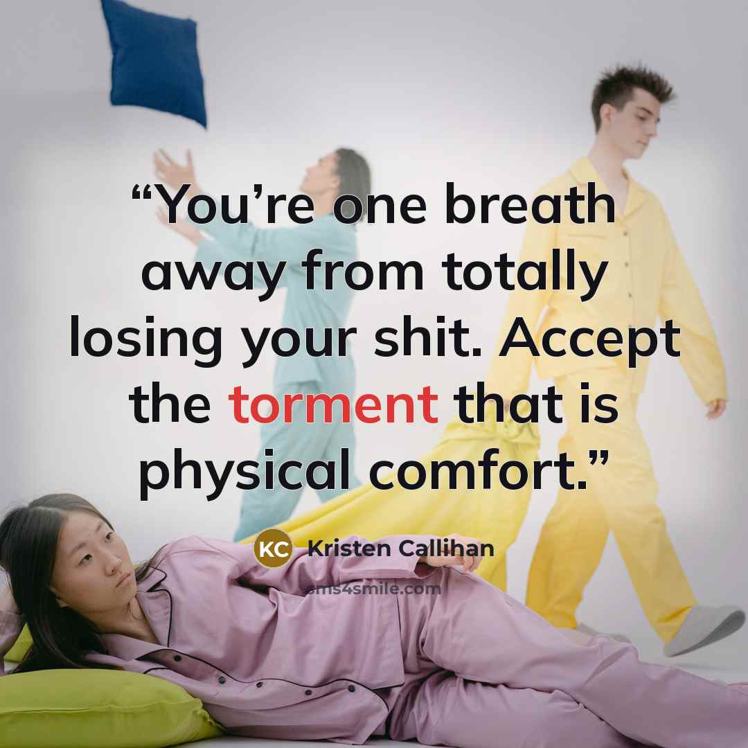 “You’re one breath away from totally losing your shit. Accept the torment that is physical comfort.” quote by Kristen Callihan