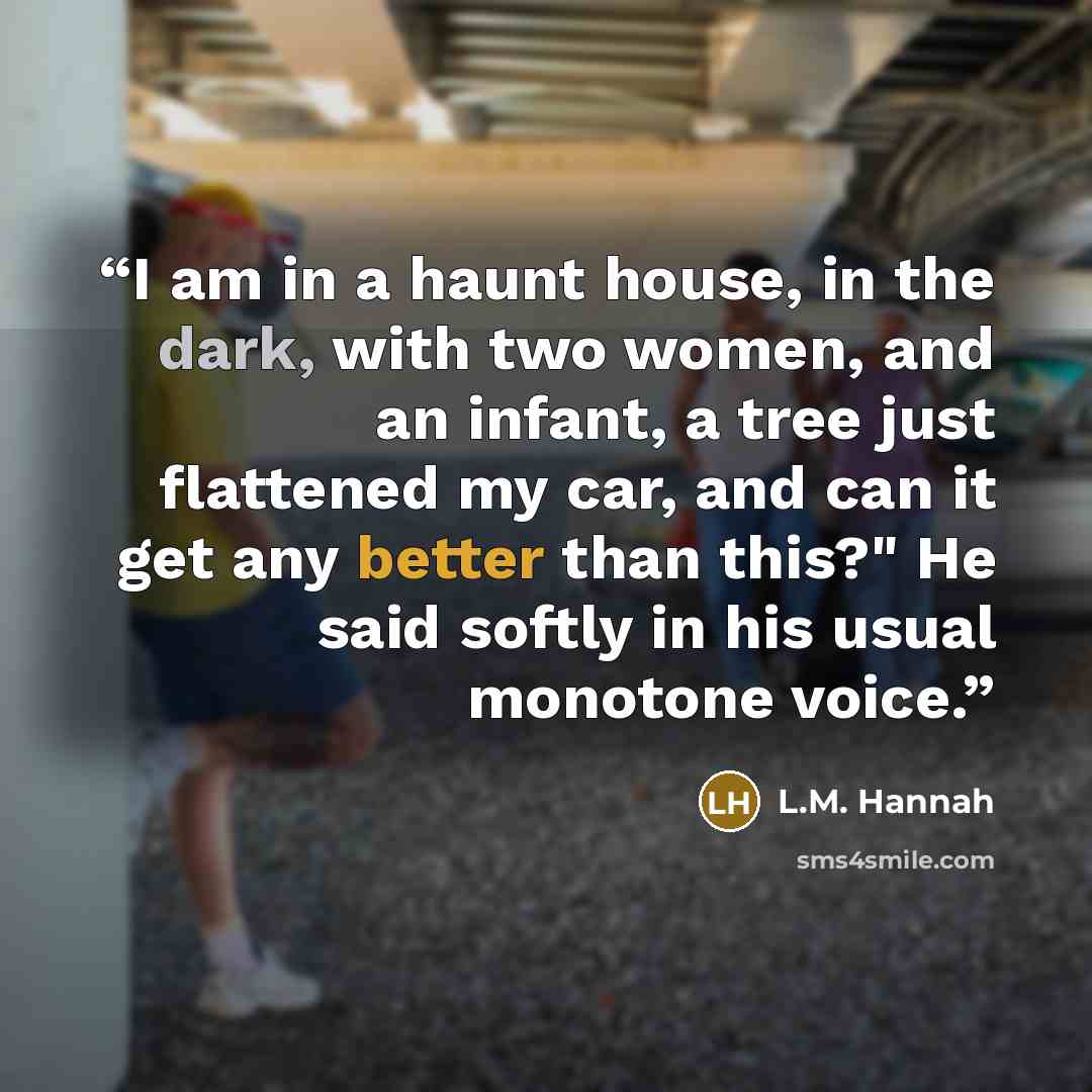 “I am in a haunt house, in the dark, with two women, and an infant, a tree just flattened my car, and can it get any better than this?" He said softly in his usual monotone voice.” quote by L.M. Hannah