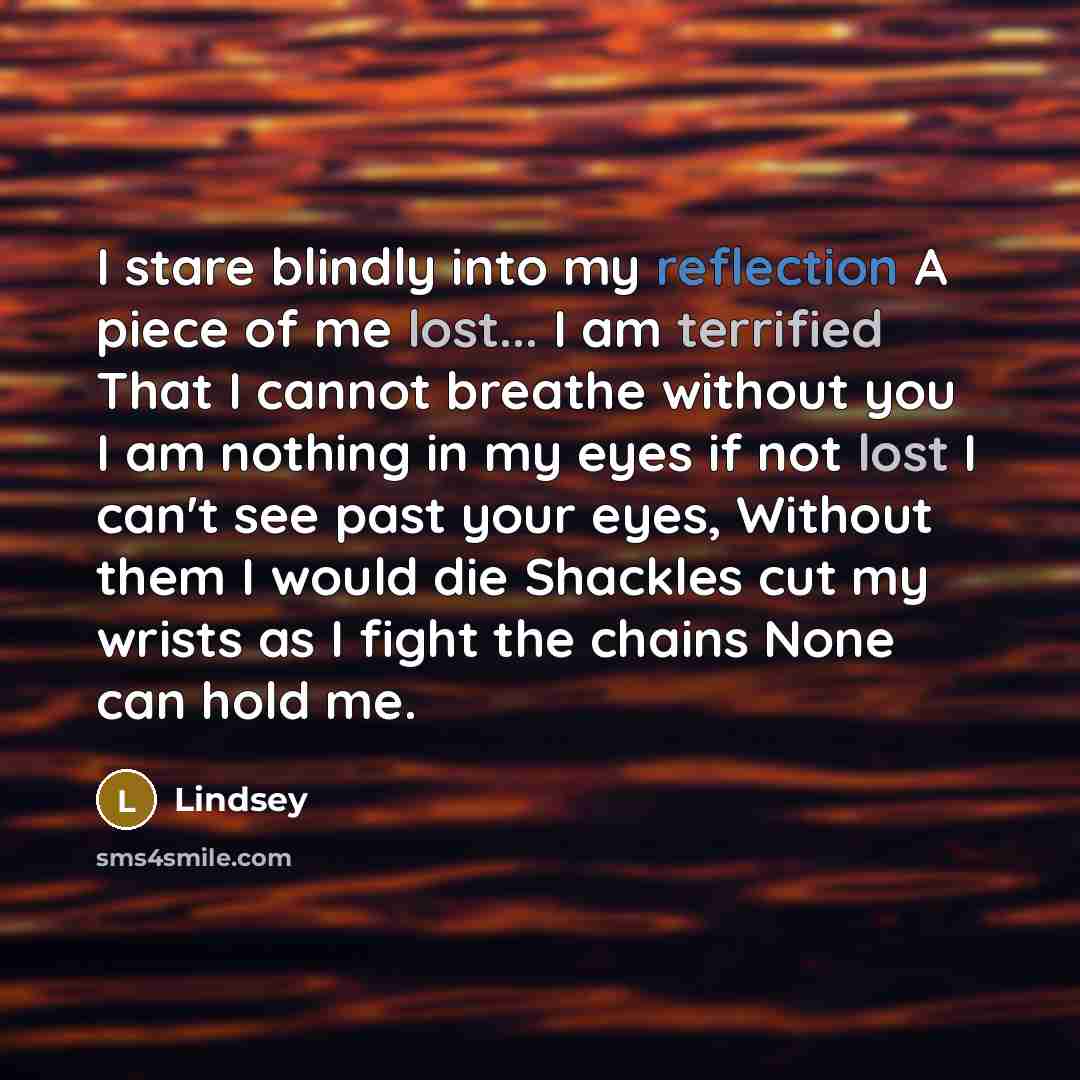 “I stare blindly into my reflection A piece of me lost... I am terrified That I cannot breathe without you I am nothing in my eyes if not lost I can't see past your eyes, Without them I would die Shackles cut my wrists as I fight the chains None can hold me.” quote by Lindsey
