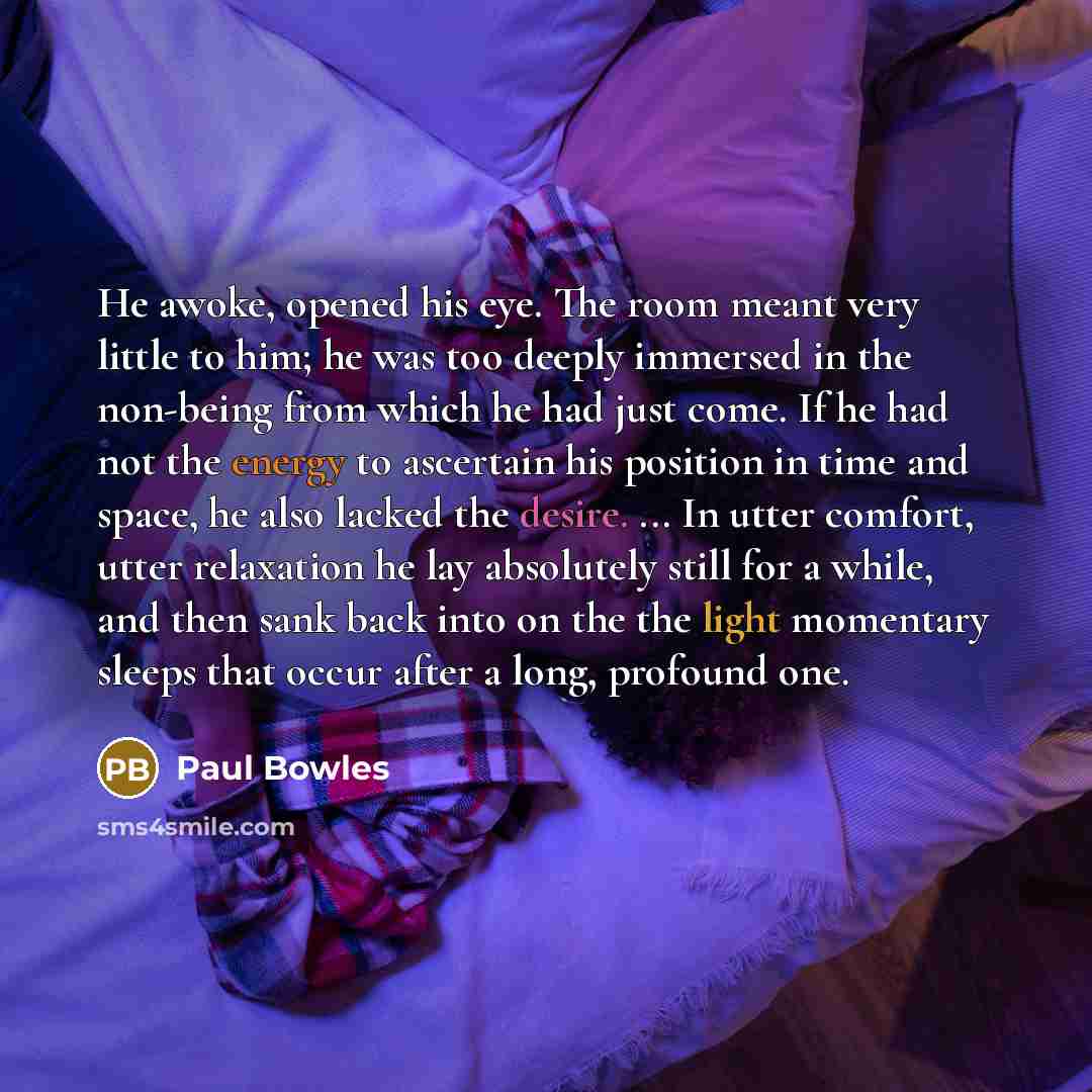 “He awoke, opened his eye. The room meant very little to him; he was too deeply immersed in the non-being from which he had just come. If he had not the energy to ascertain his position in time and space, he also lacked the desire. ... In utter comfort, utter relaxation he lay absolutely still for…” quote by Paul Bowles