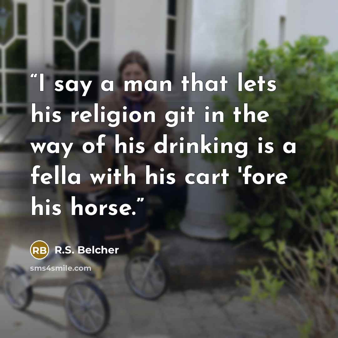 “I say a man that lets his religion git in the way of his drinking is a fella with his cart 'fore his horse.” quote by R.S. Belcher