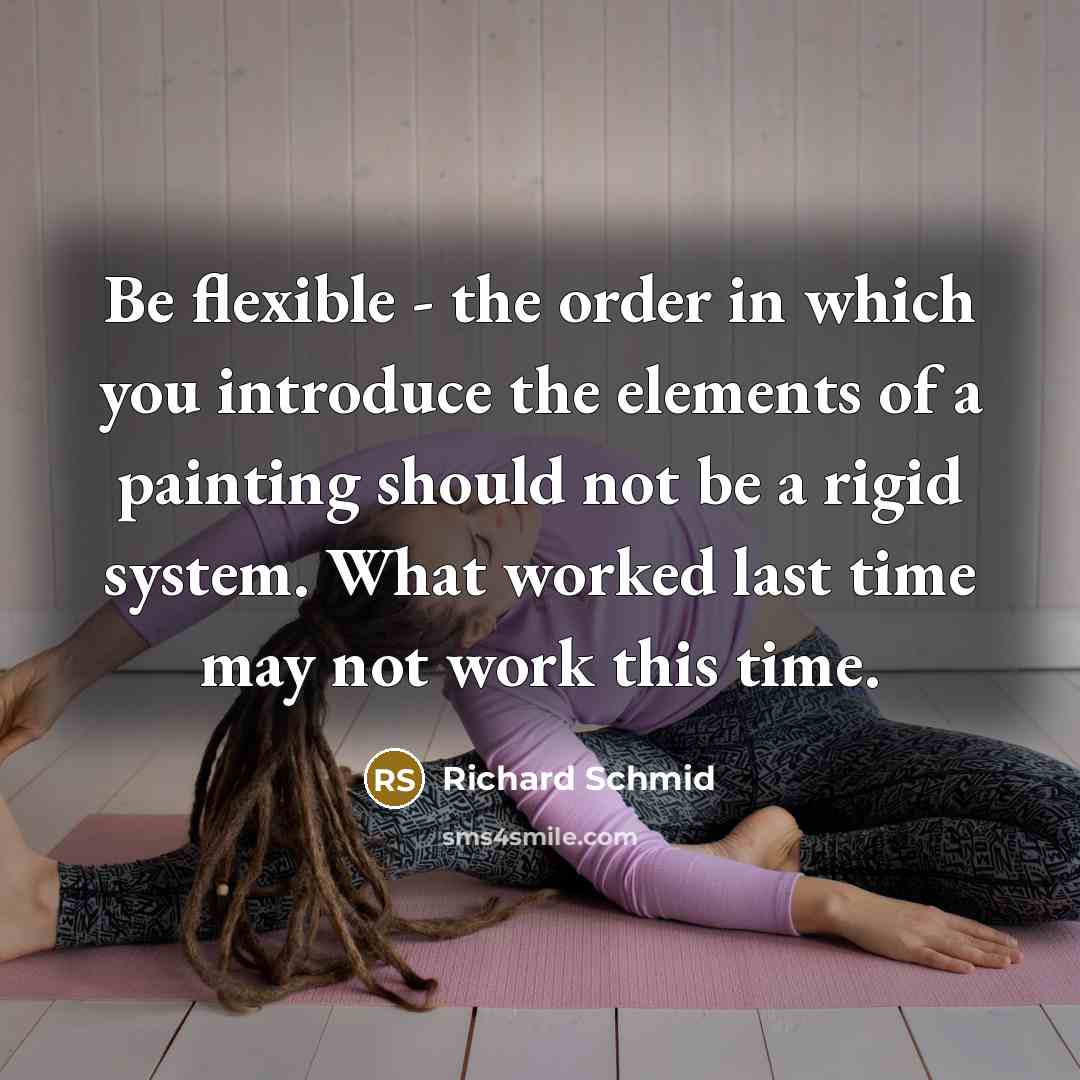 “Be flexible - the order in which you introduce the elements of a painting should not be a rigid system. What worked last time may not work this time.” quote by Richard Schmid