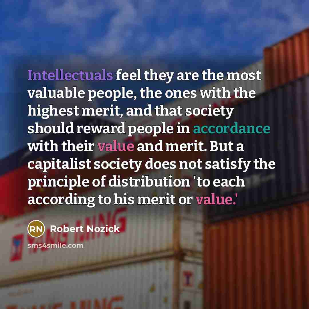 “Intellectuals feel they are the most valuable people, the ones with the highest merit, and that society should reward people in accordance with their value and merit. But a capitalist society does not satisfy the principle of distribution 'to each according to his merit or value.'” quote by Robert Nozick