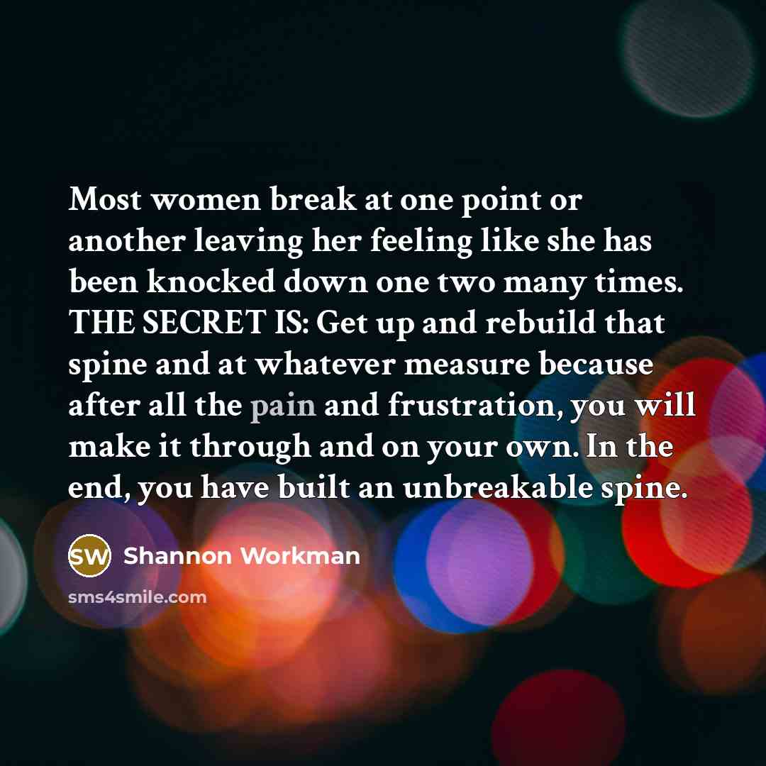 “Most women break at one point or another leaving her feeling like she has been knocked down one two many times. THE SECRET IS: Get up and rebuild that spine and at whatever measure because after all the pain and frustration, you will make it through and on your own. In the end, you have built an…” quote by Shannon Workman