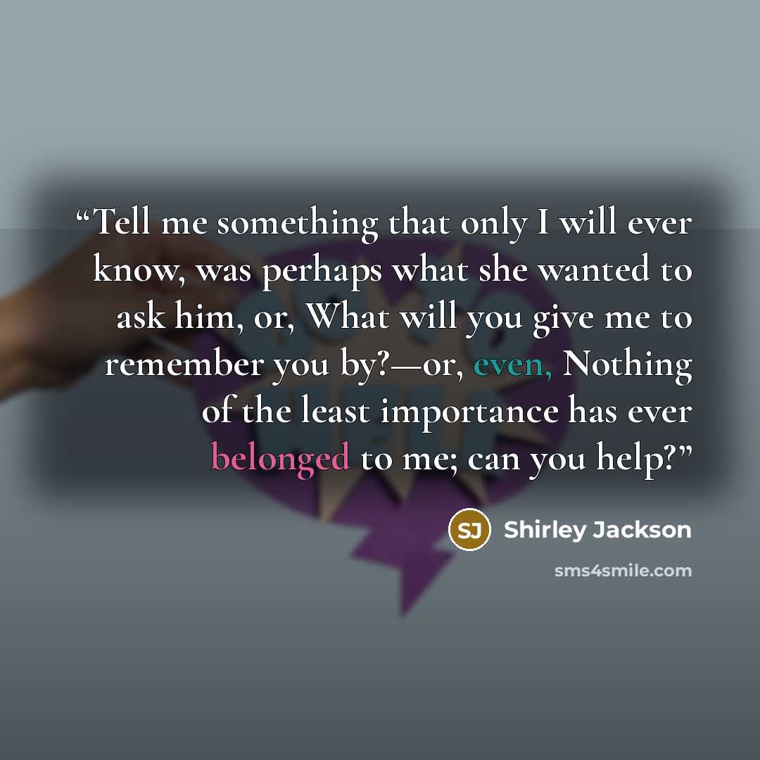 “Tell me something that only I will ever know, was perhaps what she wanted to ask him, or, What will you give me to remember you by?—or, even, Nothing of the least importance has ever belonged to me; can you help?” quote by Shirley Jackson