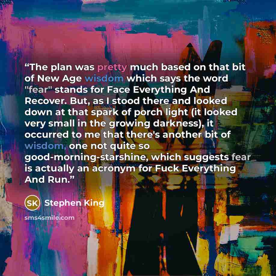 “The plan was pretty much based on that bit of New Age wisdom which says the word "fear" stands for Face Everything And Recover. But, as I stood there and looked down at that spark of porch light (it looked very small in the growing darkness), it occurred to me that there's another bit of wisdom…” quote by Stephen King