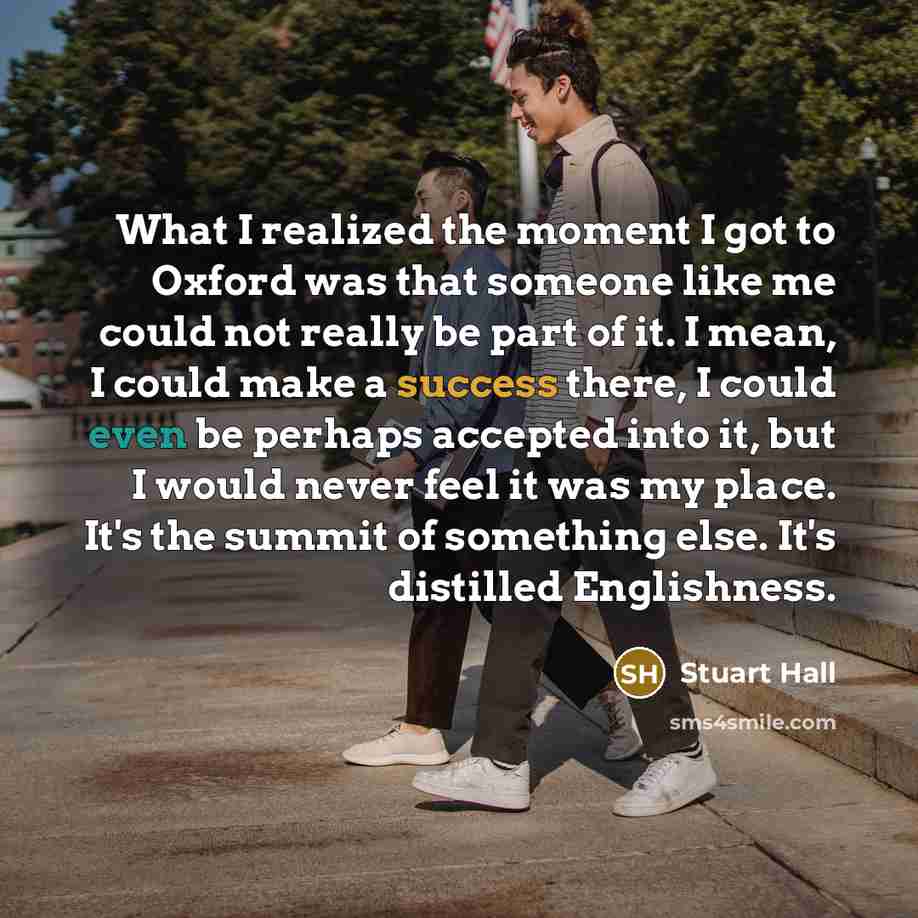 “What I realized the moment I got to Oxford was that someone like me could not really be part of it. I mean, I could make a success there, I could even be perhaps accepted into it, but I would never feel it was my place. It's the summit of something else. It's distilled Englishness.” quote by Stuart Hall