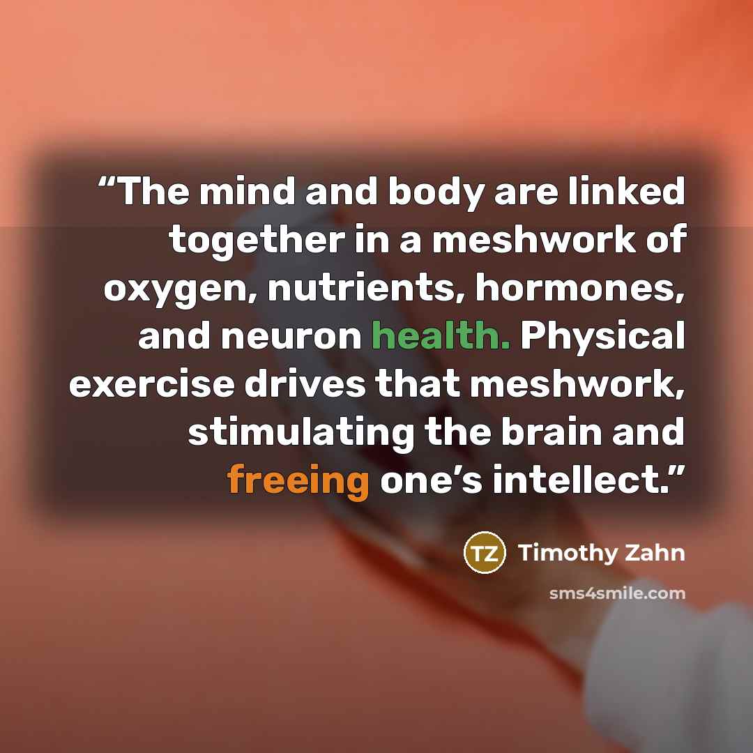 “The mind and body are linked together in a meshwork of oxygen, nutrients, hormones, and neuron health. Physical exercise drives that meshwork, stimulating the brain and freeing one’s intellect.” quote by Timothy Zahn