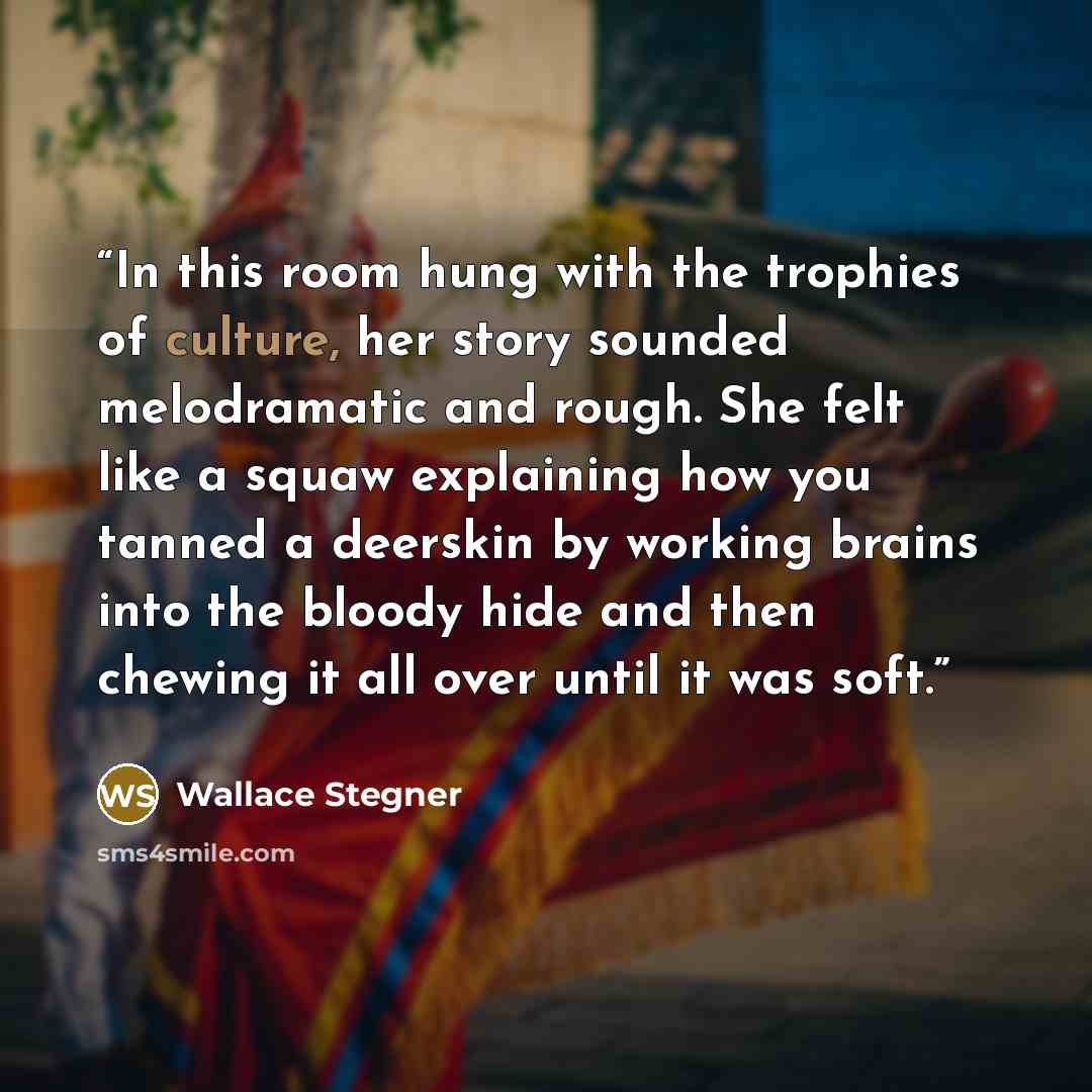 “In this room hung with the trophies of culture, her story sounded melodramatic and rough. She felt like a squaw explaining how you tanned a deerskin by working brains into the bloody hide and then chewing it all over until it was soft.” quote by Wallace Stegner