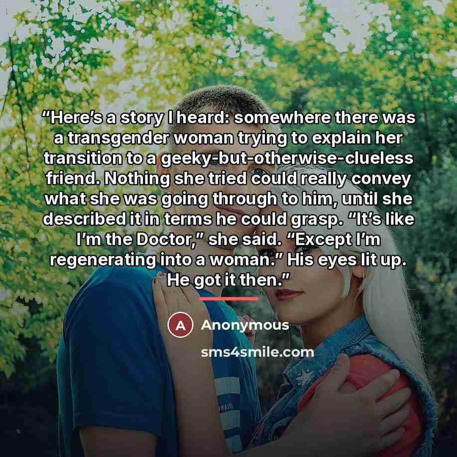 “Here’s a story I heard: somewhere there was a transgender woman trying to explain her transition to a geeky-but-otherwise-clueless friend. Nothing she tried could really convey what she was going through to him, until she described it in terms he could grasp. “It’s like I’m the Doctor,” she said…” quote by Anonymous