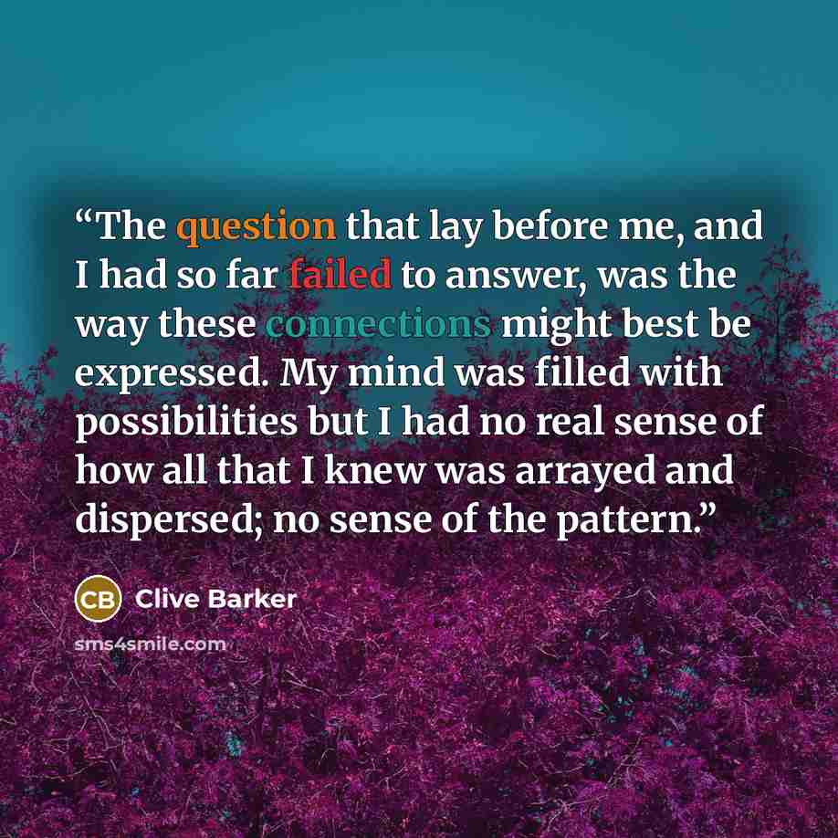 “The question that lay before me, and I had so far failed to answer, was the way these connections might best be expressed. My mind was filled with possibilities but I had no real sense of how all that I knew was arrayed and dispersed; no sense of the pattern.” quote by Clive Barker