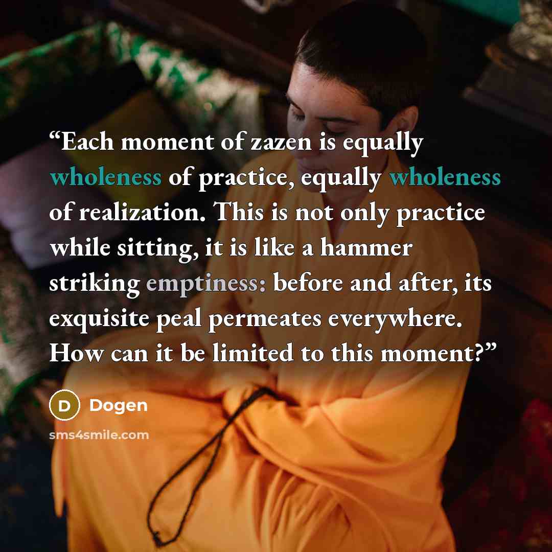 “Each moment of zazen is equally wholeness of practice, equally wholeness of realization. This is not only practice while sitting, it is like a hammer striking emptiness: before and after, its exquisite peal permeates everywhere. How can it be limited to this moment?” quote by Dogen