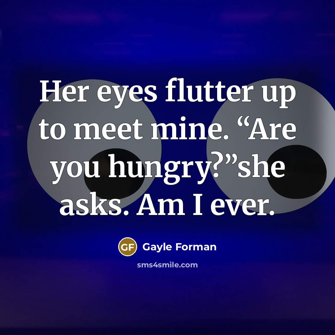 “Her eyes flutter up to meet mine. “Are you hungry?”she asks. Am I ever.” quote by Gayle Forman