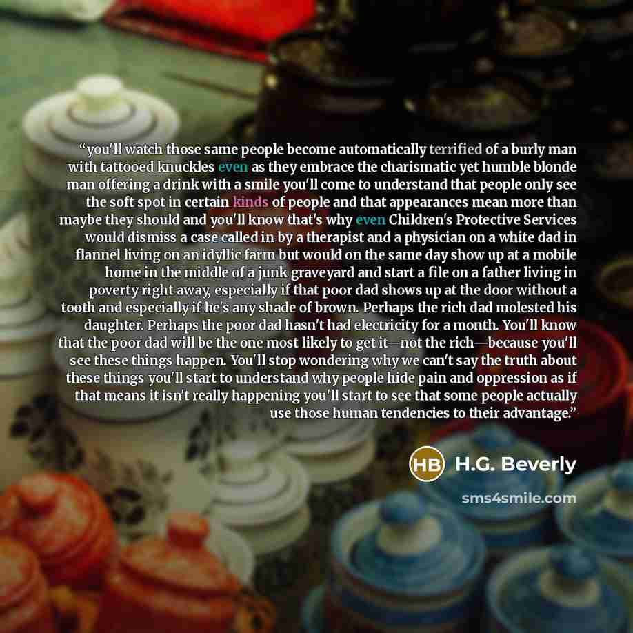 “you'll watch those same people become automatically terrified of a burly man with tattooed knuckles even as they embrace the charismatic yet humble blonde man offering a drink with a smile you'll come to understand that people only see the soft spot in certain kinds of people and that appearances…” quote by H.G. Beverly