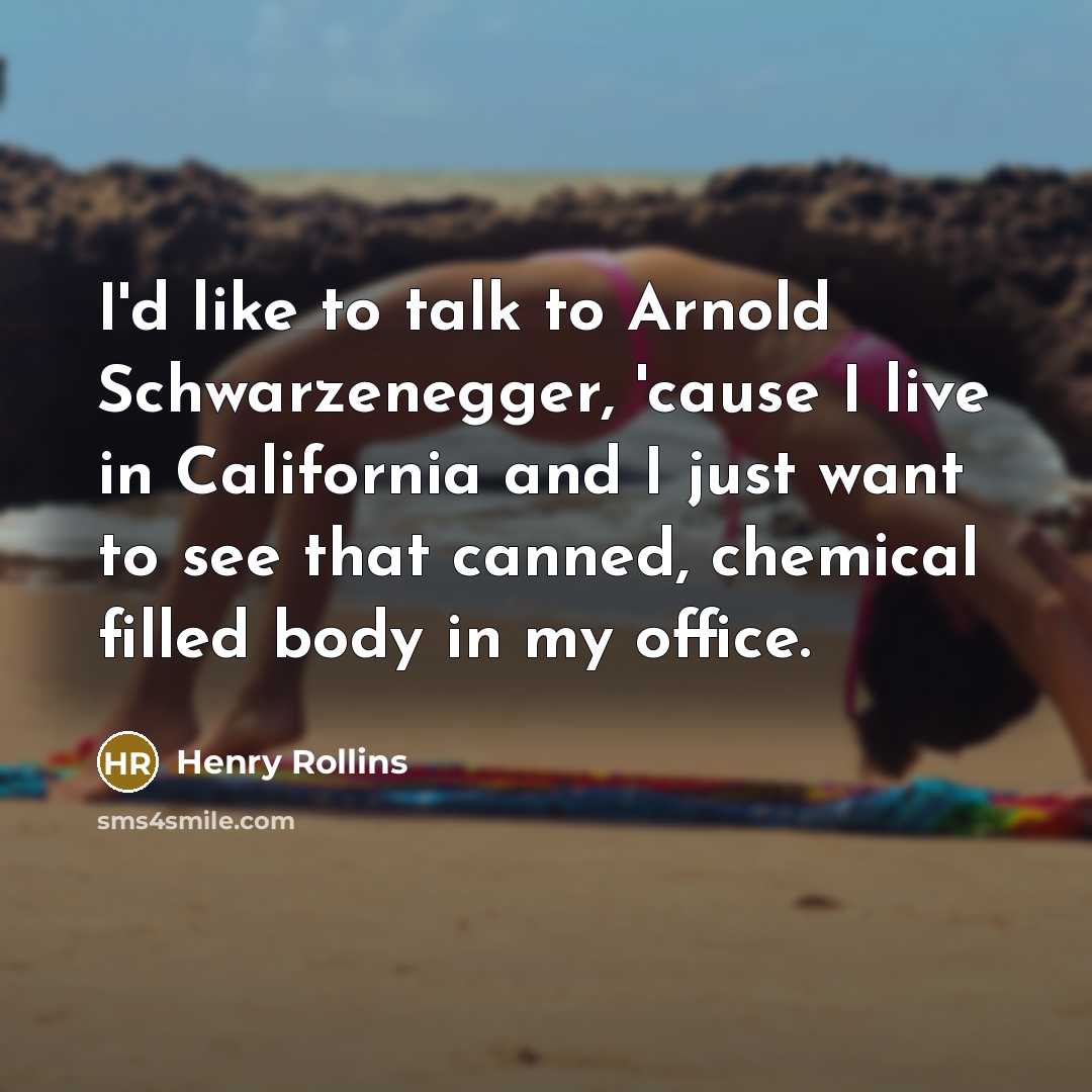 “I'd like to talk to Arnold Schwarzenegger, 'cause I live in California and I just want to see that canned, chemical filled body in my office.” quote by Henry Rollins