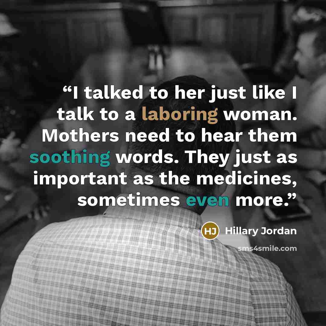 “I talked to her just like I talk to a laboring woman. Mothers need to hear them soothing words. They just as important as the medicines, sometimes even more.” quote by Hillary Jordan