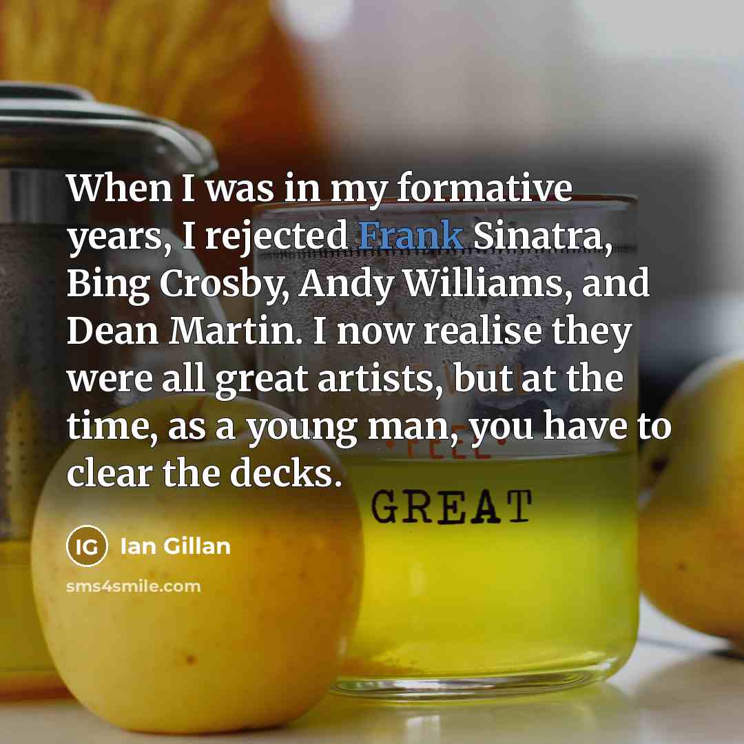 “When I was in my formative years, I rejected Frank Sinatra, Bing Crosby, Andy Williams, and Dean Martin. I now realise they were all great artists, but at the time, as a young man, you have to clear the decks.” quote by Ian Gillan