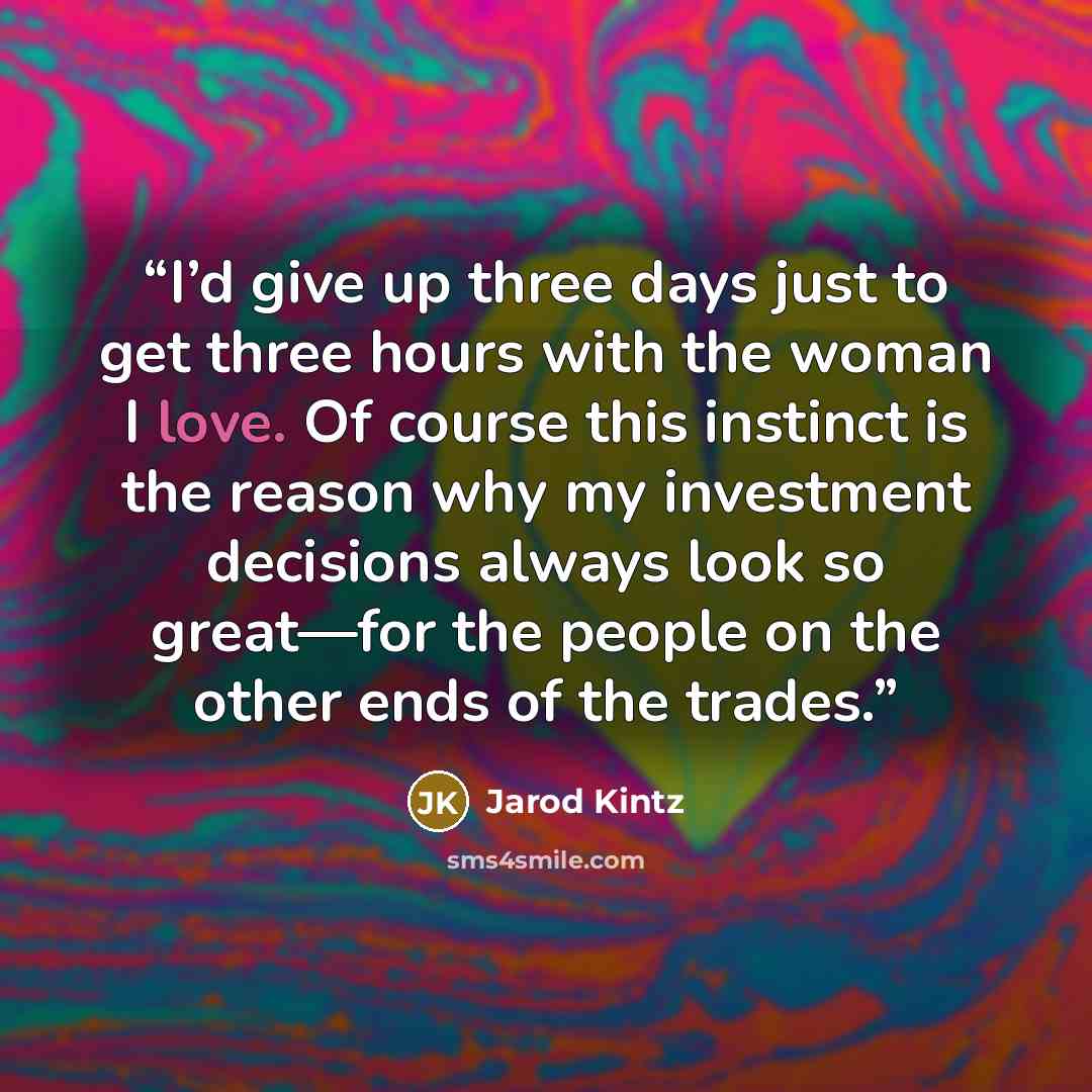 “I’d give up three days just to get three hours with the woman I love. Of course this instinct is the reason why my investment decisions always look so great—for the people on the other ends of the trades.” quote by Jarod Kintz