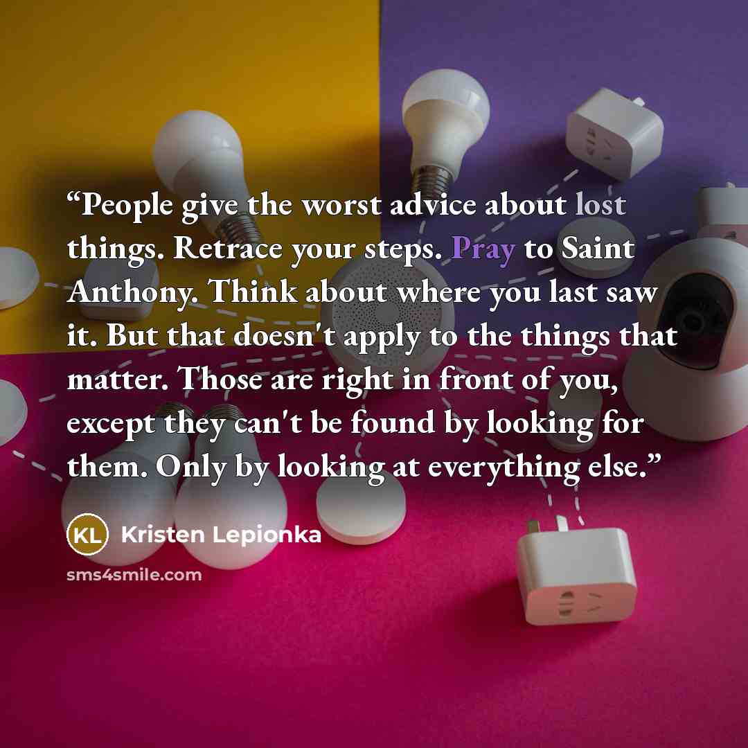 “People give the worst advice about lost things. Retrace your steps. Pray to Saint Anthony. Think about where you last saw it. But that doesn't apply to the things that matter. Those are right in front of you, except they can't be found by looking for them. Only by looking at everything else.” quote by Kristen Lepionka