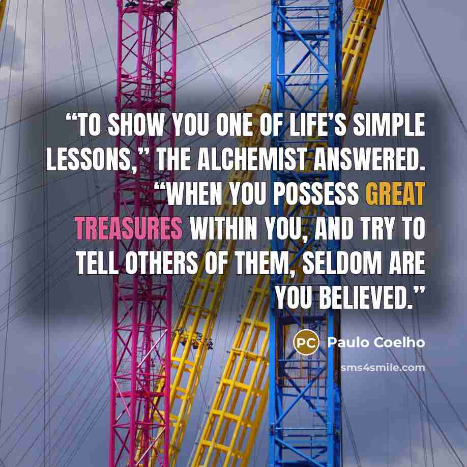 “To show you one of life’s simple lessons,” the alchemist answered. “When you possess great treasures within you, and try to tell others of them, seldom are you believed.” quote by Paulo Coelho