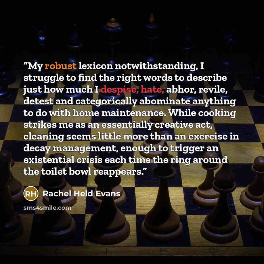 “My robust lexicon notwithstanding, I struggle to find the right words to describe just how much I despise, hate, abhor, revile, detest and categorically abominate anything to do with home maintenance. While cooking strikes me as an essentially creative act, cleaning seems little more than an…” quote by Rachel Held Evans