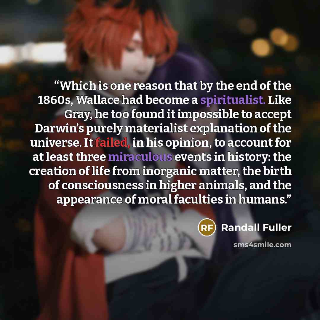 “Which is one reason that by the end of the 1860s, Wallace had become a spiritualist. Like Gray, he too found it impossible to accept Darwin’s purely materialist explanation of the universe. It failed, in his opinion, to account for at least three miraculous events in history: the creation of life…” quote by Randall Fuller