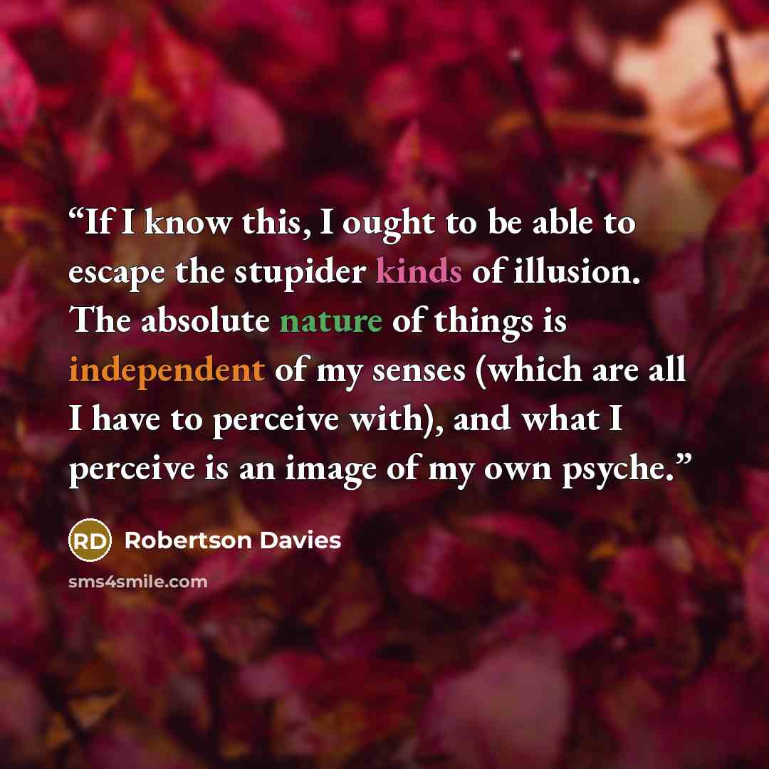 “If I know this, I ought to be able to escape the stupider kinds of illusion. The absolute nature of things is independent of my senses (which are all I have to perceive with), and what I perceive is an image of my own psyche.” quote by Robertson Davies