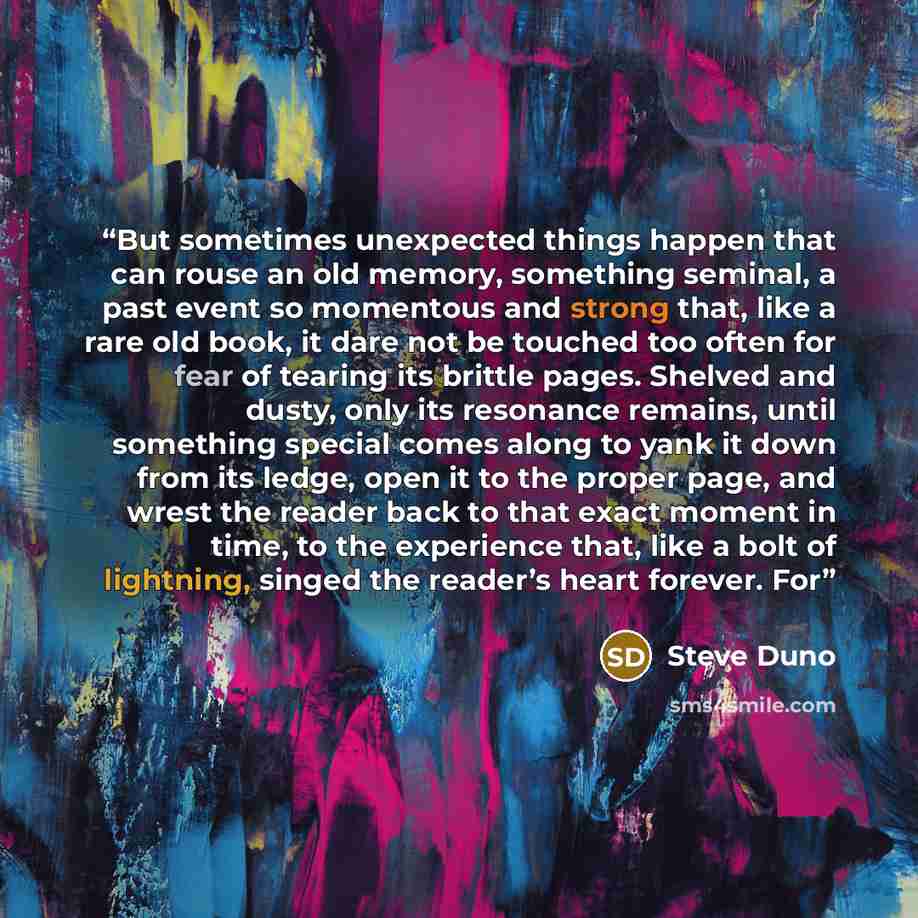 “But sometimes unexpected things happen that can rouse an old memory, something seminal, a past event so momentous and strong that, like a rare old book, it dare not be touched too often for fear of tearing its brittle pages. Shelved and dusty, only its resonance remains, until something special…” quote by Steve Duno