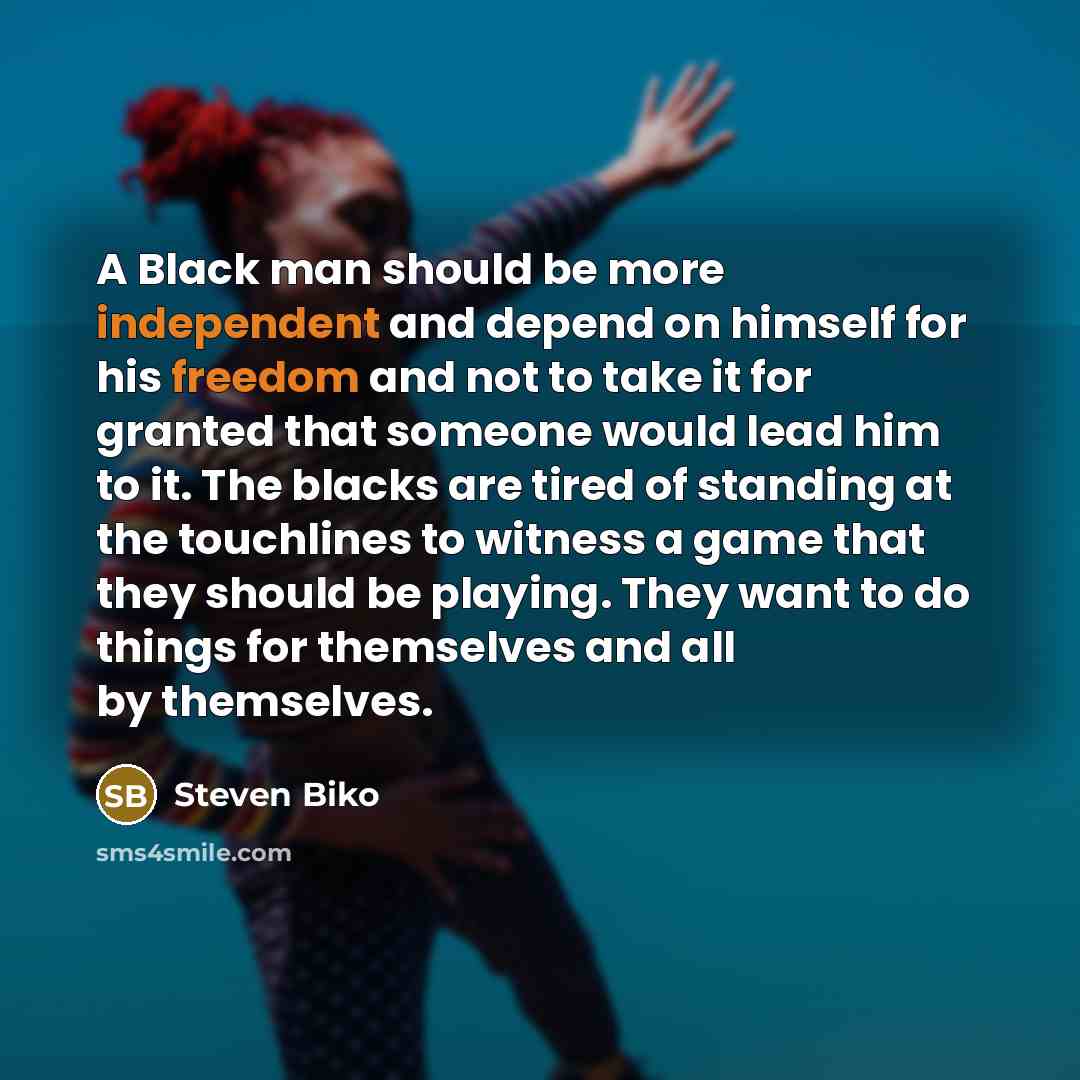 “A Black man should be more independent and depend on himself for his freedom and not to take it for granted that someone would lead him to it. The blacks are tired of standing at the touchlines to witness a game that they should be playing. They want to do things for themselves and all by…” quote by Steven Biko