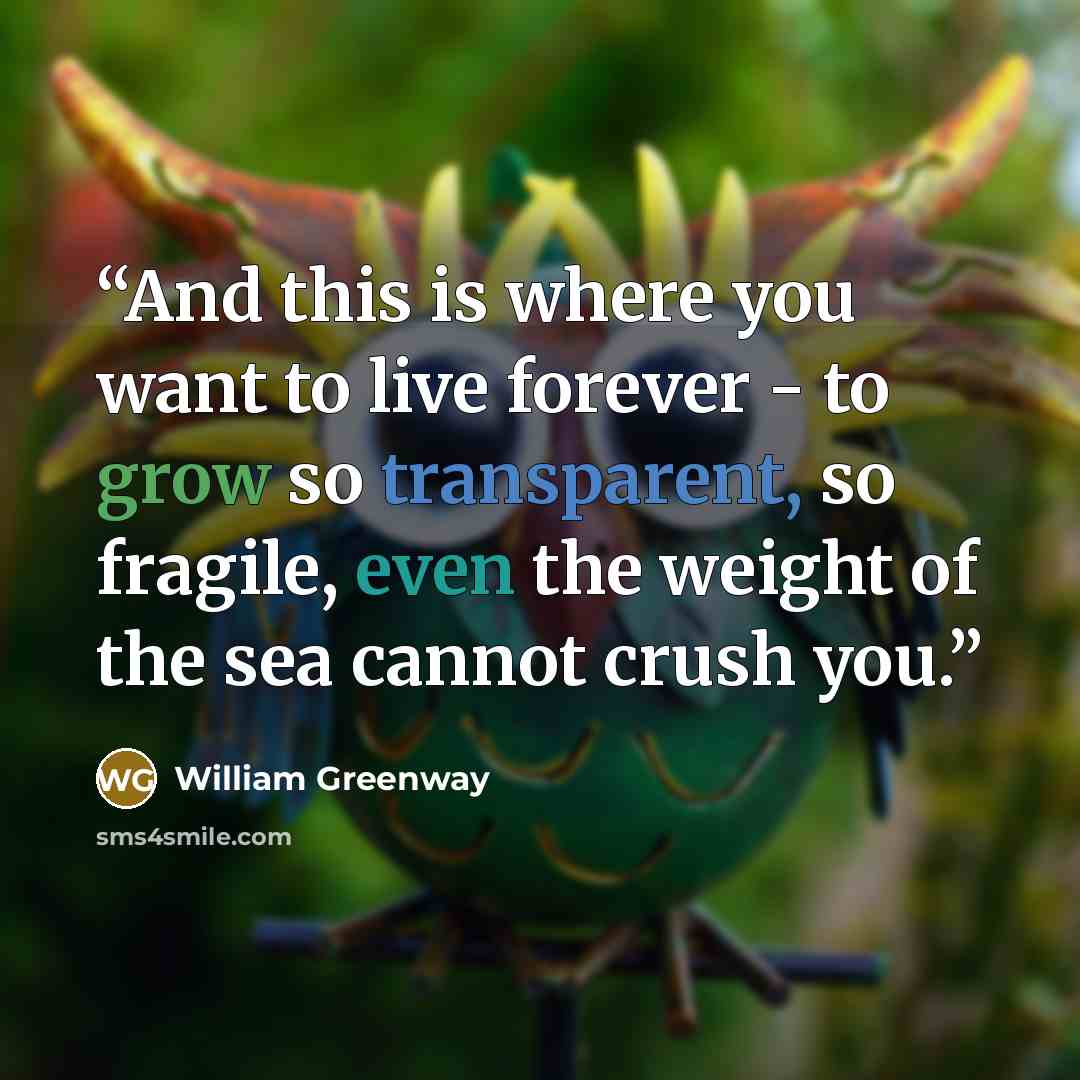 “And this is where you want to live forever - to grow so transparent, so fragile, even the weight of the sea cannot crush you.” quote by William Greenway