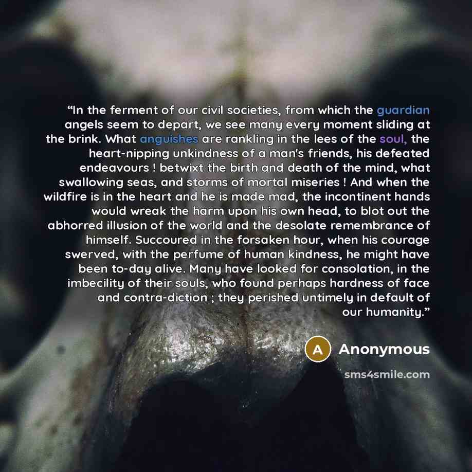 “In the ferment of our civil societies, from which the guardian angels seem to depart, we see many every moment sliding at the brink. What anguishes are rankling in the lees of the soul, the heart-nipping unkindness of a man's friends, his defeated endeavours ! betwixt the birth and death of the…” quote by Anonymous