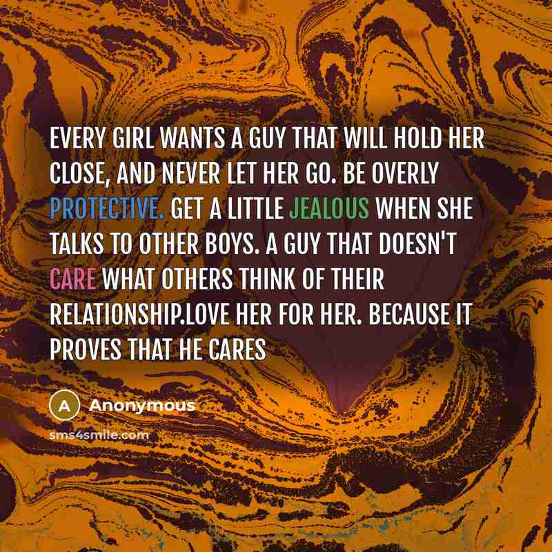 “Every girl wants a guy that will hold her close, and never let her go. Be overly protective. Get a little jealous when she talks to other boys. A guy that doesn't care what others think of their relationship.Love her for her. Because it proves that he cares” quote by Anonymous