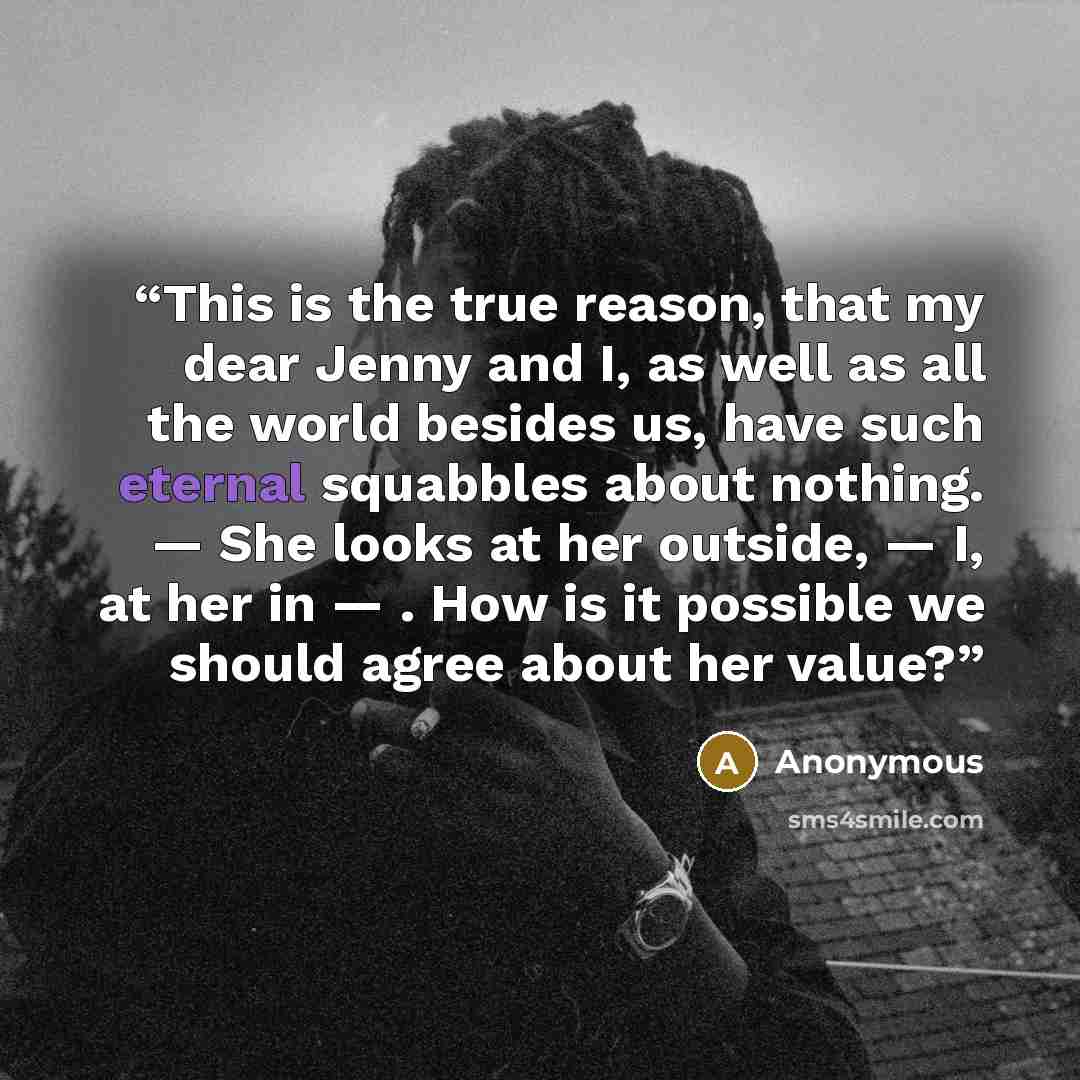 “This is the true reason, that my dear Jenny and I, as well as all the world besides us, have such eternal squabbles about nothing. — She looks at her outside, — I, at her in — . How is it possible we should agree about her value?” quote by Anonymous