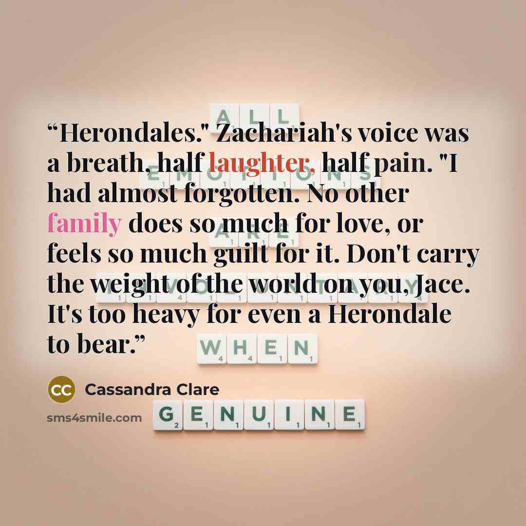 “Herondales." Zachariah's voice was a breath, half laughter, half pain. "I had almost forgotten. No other family does so much for love, or feels so much guilt for it. Don't carry the weight of the world on you, Jace. It's too heavy for even a Herondale to bear.” quote by Cassandra Clare