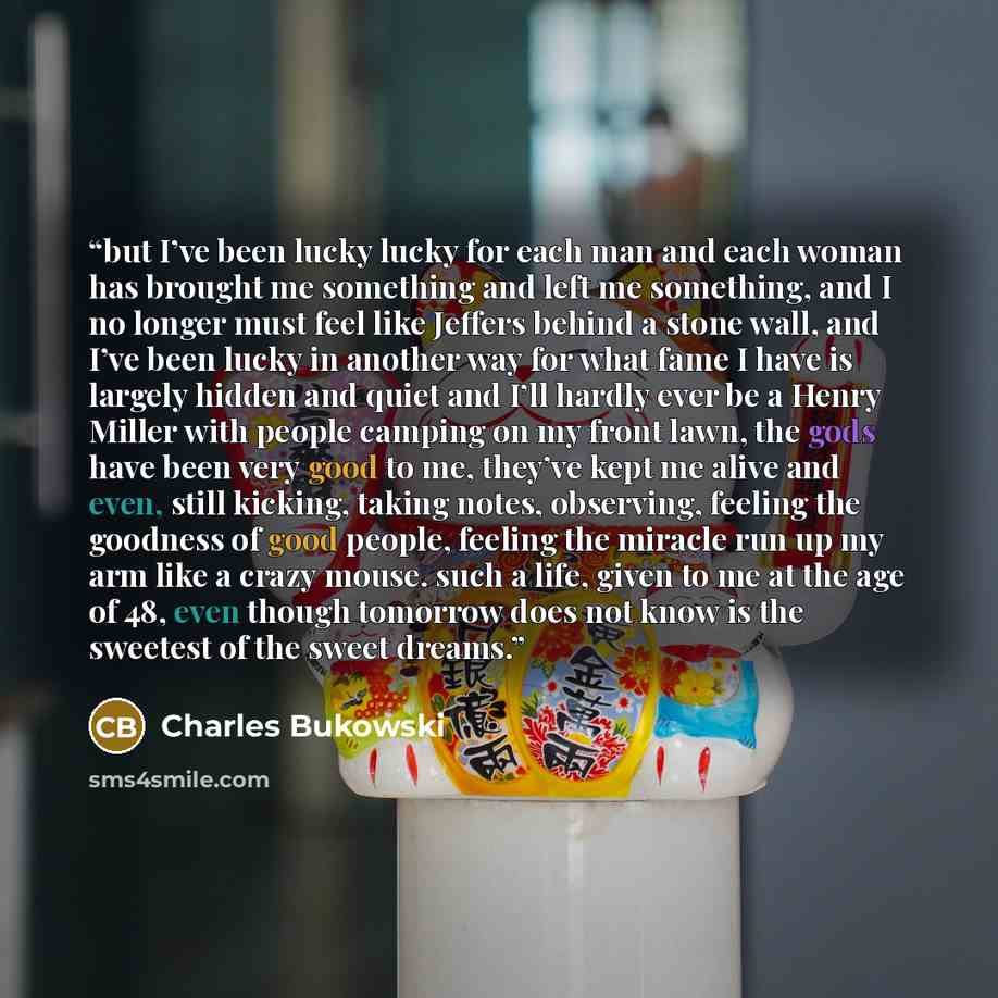 “but I’ve been lucky lucky for each man and each woman has brought me something and left me something, and I no longer must feel like Jeffers behind a stone wall, and I’ve been lucky in another way for what fame I have is largely hidden and quiet and I’ll hardly ever be a Henry Miller with people…” quote by Charles Bukowski