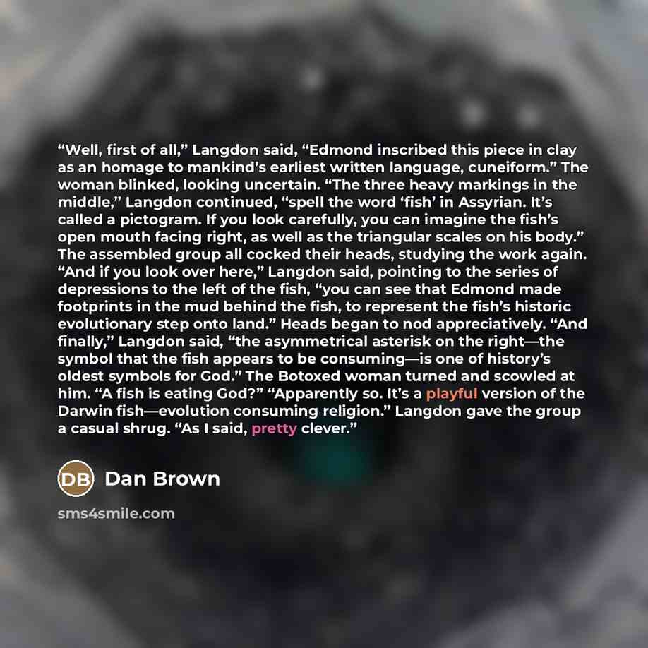 “Well, first of all,” Langdon said, “Edmond inscribed this piece in clay as an homage to mankind’s earliest written language, cuneiform.” The woman blinked, looking uncertain. “The three heavy markings in the middle,” Langdon continued, “spell the word ‘fish’ in Assyrian. It’s called a pictogram…” quote by Dan Brown